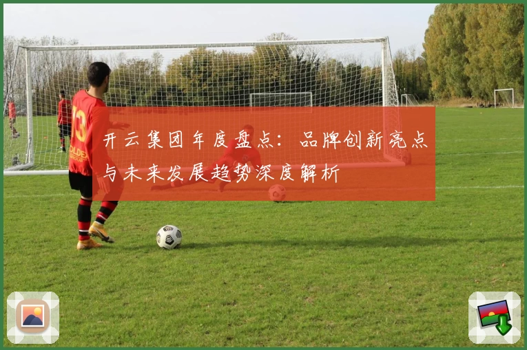 开云集团年度盘点：品牌创新亮点与未来发展趋势深度解析