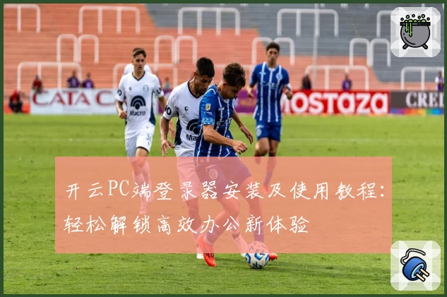 开云PC端登录器安装及使用教程：轻松解锁高效办公新体验