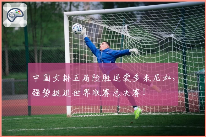 中国女排五局险胜逆袭多米尼加，强势挺进世界联赛总决赛！