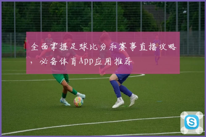 全面掌握足球比分和赛事直播攻略，必备体育App应用推荐