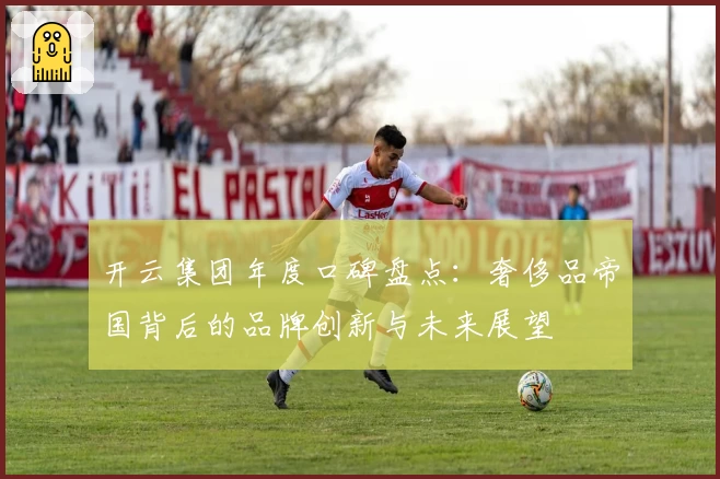 开云集团年度口碑盘点：奢侈品帝国背后的品牌创新与未来展望