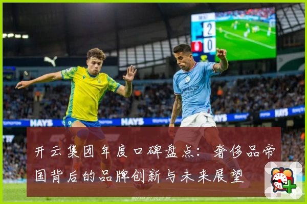 开云集团年度口碑盘点:奢侈品帝国背后的品牌创新与未来展望