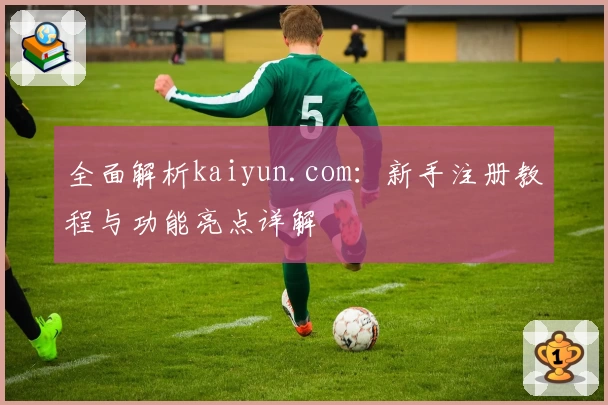 全面解析kaiyun.com：新手注册教程与功能亮点详解
