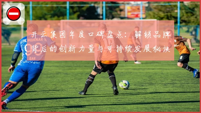 开云集团年度口碑盘点：解锁品牌背后的创新力量与可持续发展秘诀