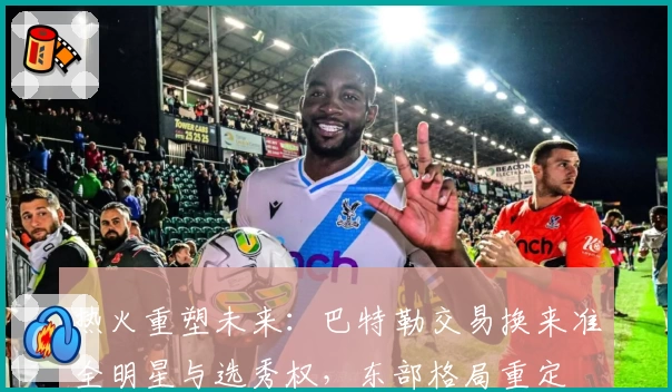 热火重塑未来：巴特勒交易换来准全明星与选秀权，东部格局重定
