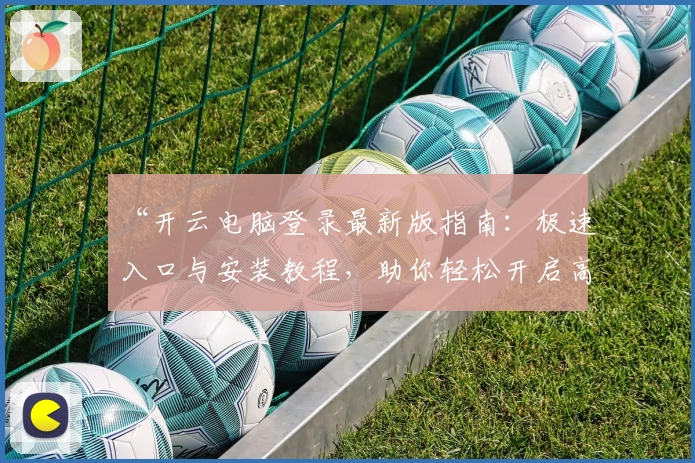 “开云电脑登录最新版指南：极速入口与安装教程，助你轻松开启高效工作体验”