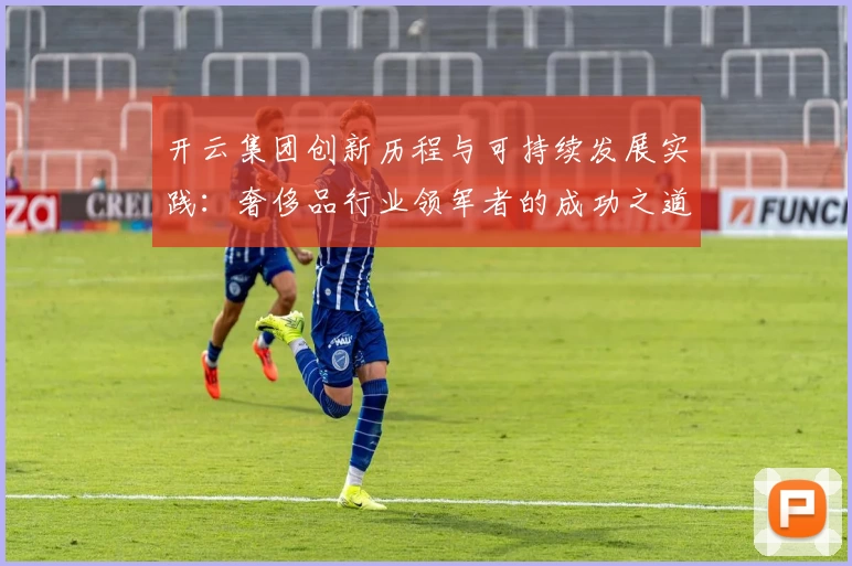 开云集团创新历程与可持续发展实践：奢侈品行业领军者的成功之道