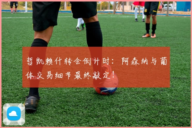 哲凯赖什转会倒计时:阿森纳与葡体交易细节最终敲定!