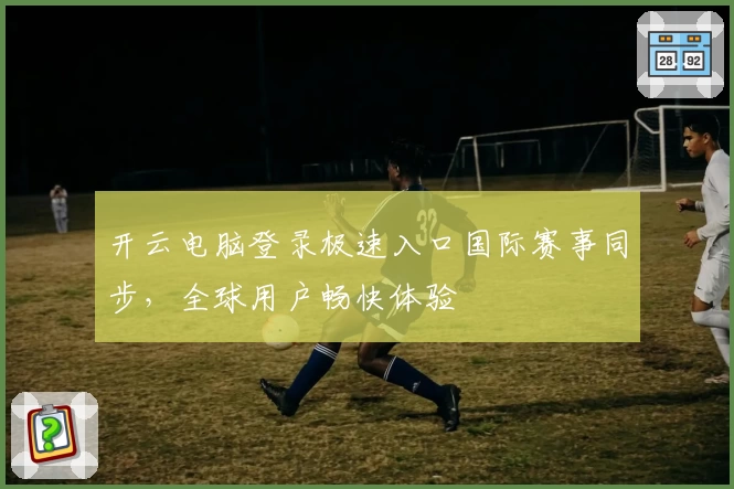 开云电脑登录极速入口国际赛事同步，全球用户畅快体验