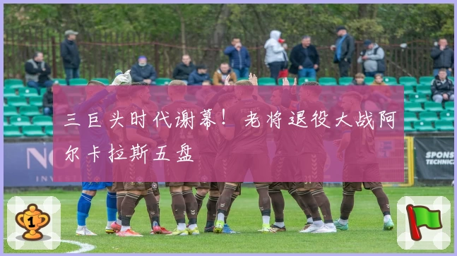 三巨头时代谢幕！老将退役大战阿尔卡拉斯五盘