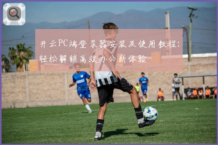 开云PC端登录器安装及使用教程：轻松解锁高效办公新体验