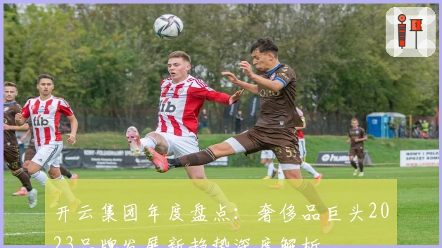 开云集团年度盘点：奢侈品巨头2023品牌发展新趋势深度解析