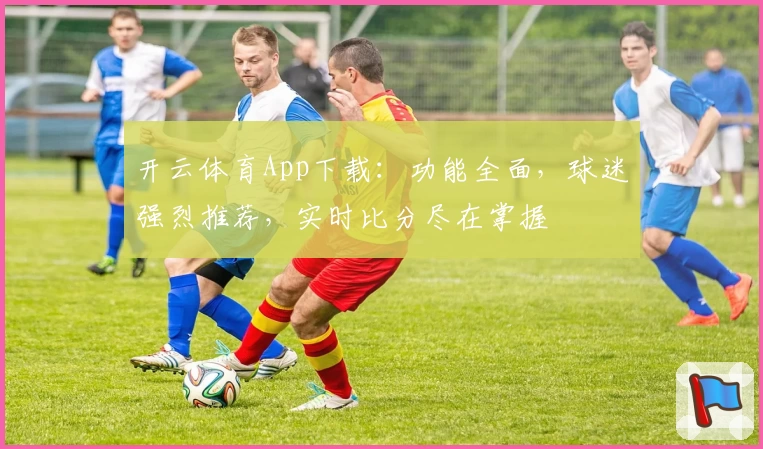 开云体育App下载：功能全面，球迷强烈推荐，实时比分尽在掌握