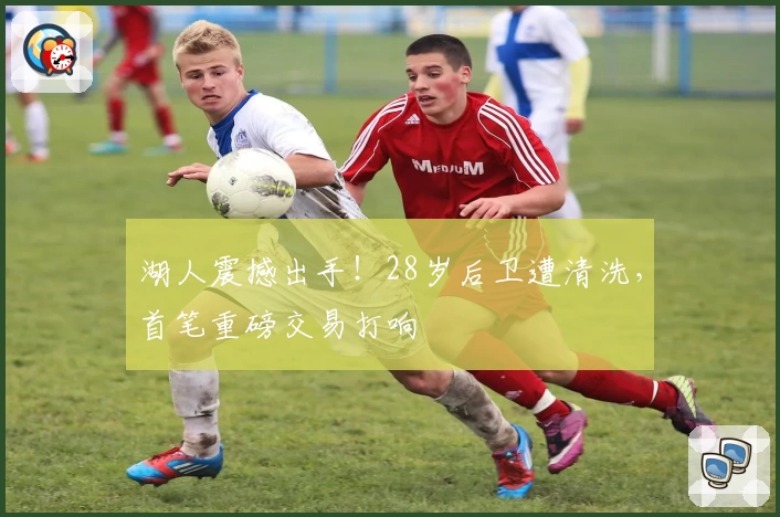 湖人震撼出手！28岁后卫遭清洗，首笔重磅交易打响
