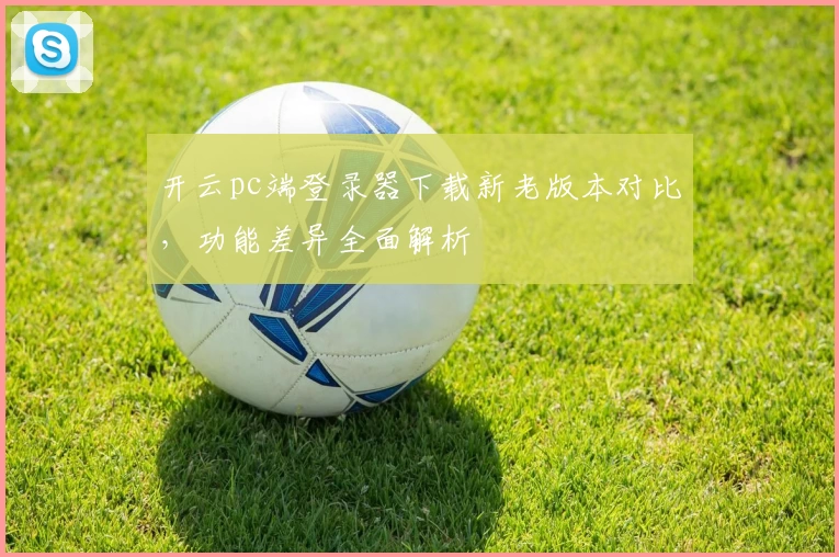 开云pc端登录器下载新老版本对比，功能差异全面解析